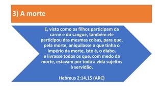 3) A morte
E, visto como os filhos participam da
carne e do sangue, também ele
participou das mesmas coisas, para que,
pela morte, aniquilasse o que tinha o
império da morte, isto é, o diabo,
e livrasse todos os que, com medo da
morte, estavam por toda a vida sujeitos
à servidão.
Hebreus 2:14,15 (ARC)
 
