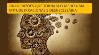CINCO RAZÕES QUE TORNAM O MEDO UMA
ATITUDE IRRACIONAL E DESNECESSÁRIA
 