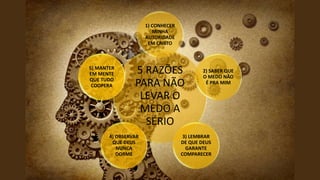 5 RAZÕES
PARA NÃO
LEVAR O
MEDO A
SÉRIO
1) CONHECER
MINHA
AUTORIDADE
EM CRISTO
2) SABER QUE
O MEDO NÃO
É PRA MIM
3) LEMBRAR
DE QUE DEUS
GARANTE
COMPARECER
4) OBSERVAR
QUE DEUS
NUNCA
DORME
5) MANTER
EM MENTE
QUE TUDO
COOPERA
 