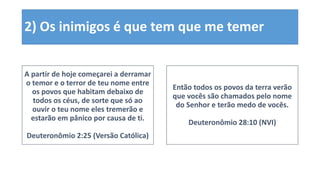 2) Os inimigos é que tem que me temer
A partir de hoje começarei a derramar
o temor e o terror de teu nome entre
os povos que habitam debaixo de
todos os céus, de sorte que só ao
ouvir o teu nome eles tremerão e
estarão em pânico por causa de ti.
Deuteronômio 2:25 (Versão Católica)
Então todos os povos da terra verão
que vocês são chamados pelo nome
do Senhor e terão medo de vocês.
Deuteronômio 28:10 (NVI)
 