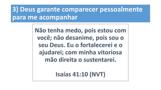 3) Deus garante comparecer pessoalmente
para me acompanhar
Não tenha medo, pois estou com
você; não desanime, pois sou o
seu Deus. Eu o fortalecerei e o
ajudarei; com minha vitoriosa
mão direita o sustentarei.
Isaías 41:10 (NVT)
 