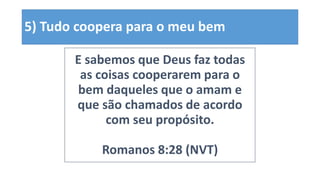 5) Tudo coopera para o meu bem
E sabemos que Deus faz todas
as coisas cooperarem para o
bem daqueles que o amam e
que são chamados de acordo
com seu propósito.
Romanos 8:28 (NVT)
 