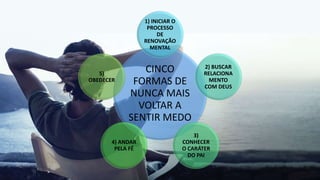 CINCO
FORMAS DE
NUNCA MAIS
VOLTAR A
SENTIR MEDO
1) INICIAR O
PROCESSO
DE
RENOVAÇÃO
MENTAL
2) BUSCAR
RELACIONA
MENTO
COM DEUS
3)
CONHECER
O CARÁTER
DO PAI
4) ANDAR
PELA FÉ
5)
OBEDECER
 