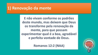 E não vivam conforme os padrões
deste mundo, mas deixem que Deus
os transforme pela renovação da
mente, para que possam
experimentar qual é a boa, agradável
e perfeita vontade de Deus.
Romanos 12:2 (NAA)
1) Renovação da mente
 