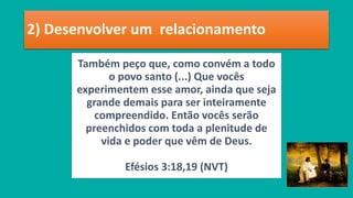 2) Desenvolver um relacionamento
Também peço que, como convém a todo
o povo santo (...) Que vocês
experimentem esse amor, ainda que seja
grande demais para ser inteiramente
compreendido. Então vocês serão
preenchidos com toda a plenitude de
vida e poder que vêm de Deus.
Efésios 3:18,19 (NVT)
 