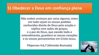 5) Obedecer a Deus em confiança plena
Não andeis ansiosos por coisa alguma; antes
em tudo sejam os vossos pedidos
conhecidos diante de Deus pela oração e
súplica com ações de graças;
e a paz de Deus, que excede todo o
entendimento, guardará os vossos corações
e os vossos pensamentos em Cristo Jesus.
Filipenses 4:6,7 (Almeida Revisada)
 