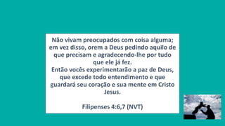 Não vivam preocupados com coisa alguma;
em vez disso, orem a Deus pedindo aquilo de
que precisam e agradecendo-lhe por tudo
que ele já fez.
Então vocês experimentarão a paz de Deus,
que excede todo entendimento e que
guardará seu coração e sua mente em Cristo
Jesus.
Filipenses 4:6,7 (NVT)
 