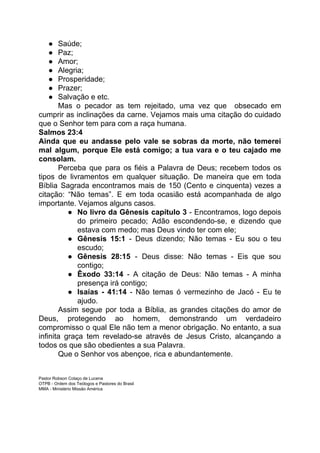 ● Saúde;
● Paz;
● Amor;
● Alegria;
● Prosperidade;
● Prazer;
● Salvação e etc.
Mas o pecador as tem rejeitado, uma vez que obsecado em
cumprir as inclinações da carne. Vejamos mais uma citação do cuidado
que o Senhor tem para com a raça humana.
Salmos 23:4
Ainda que eu andasse pelo vale se sobras da morte, não temerei
mal algum, porque Ele está comigo; a tua vara e o teu cajado me
consolam.
Perceba que para os fiéis a Palavra de Deus; recebem todos os
tipos de livramentos em qualquer situação. De maneira que em toda
Bíblia Sagrada encontramos mais de 150 (Cento e cinquenta) vezes a
citação: “Não temas”. E em toda ocasião está acompanhada de algo
importante. Vejamos alguns casos.
● No livro da Gênesis capítulo 3 ​- Encontramos, logo depois
do primeiro pecado; Adão escondendo-se, e dizendo que
estava com medo; mas Deus vindo ter com ele;
● Gênesis 15:1 - Deus dizendo; Não temas - Eu sou o teu
escudo;
● Gênesis 28:15 - Deus disse: Não temas - Eis que sou
contigo;
● Êxodo 33:14 - A citação de Deus: Não temas - A minha
presença irá contigo;
● Isaías - 41:14 - Não temas ó vermezinho de Jacó - Eu te
ajudo.
Assim segue por toda a Bíblia, as grandes citações do amor de
Deus, protegendo ao homem, demonstrando um verdadeiro
compromisso o qual Ele não tem a menor obrigação. No entanto, a sua
infinita graça tem revelado-se através de Jesus Cristo, alcançando a
todos os que são obedientes a sua Palavra.
Que o Senhor vos abençoe, rica e abundantemente.
Pastor Robson Colaço de Lucena
OTPB - Ordem dos Teólogos e Pastores do Brasil
MMA - Ministério Missão América
 