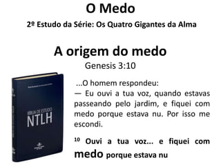 O Medo
2º Estudo da Série: Os Quatro Gigantes da Alma


       A origem do medo
                 Genesis 3:10
            ...O homem respondeu:
            — Eu ouvi a tua voz, quando estavas
            passeando pelo jardim, e fiquei com
            medo porque estava nu. Por isso me
            escondi.
            10   Ouvi a tua voz... e fiquei com
            medo porque estava nu
 