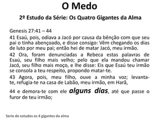 O Medo
        2º Estudo da Série: Os Quatro Gigantes da Alma

  Genesis 27:41 – 44
  41 Esaú, pois, odiava a Jacó por causa da bênção com que seu
  pai o tinha abençoado, e disse consigo: Vêm chegando os dias
  de luto por meu pai; então hei de matar Jacó, meu irmão.
  42 Ora, foram denunciadas a Rebeca estas palavras de
  Esaú, seu filho mais velho; pelo que ela mandou chamar
  Jacó, seu filho mais moço, e lhe disse: Eis que Esaú teu irmão
  se consola a teu respeito, propondo matar-te.
  43 Agora, pois, meu filho, ouve a minha voz; levanta-
  te, refugia-te na casa de Labão, meu irmão, em Harã,
  44 e demora-te com ele                 alguns dias, até que passe o
  furor de teu irmão;


Serie de estudos os 4 gigantes da alma
 