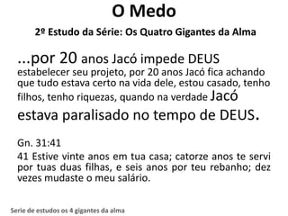 O Medo
        2º Estudo da Série: Os Quatro Gigantes da Alma

  ...por 20 anos Jacó impede DEUS
  estabelecer seu projeto, por 20 anos Jacó fica achando
  que tudo estava certo na vida dele, estou casado, tenho
  filhos, tenho riquezas, quando na verdade Jacó
  estava paralisado no tempo de DEUS.
  Gn. 31:41
  41 Estive vinte anos em tua casa; catorze anos te servi
  por tuas duas filhas, e seis anos por teu rebanho; dez
  vezes mudaste o meu salário.

Serie de estudos os 4 gigantes da alma
 