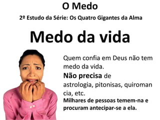 O Medo
2º Estudo da Série: Os Quatro Gigantes da Alma


   Medo da vida
                Quem confia em Deus não tem
                medo da vida.
                Não precisa de
                astrologia, pitonisas, quiroman
                cia, etc.
                Milhares de pessoas temem-na e
                procuram antecipar-se a ela.
 