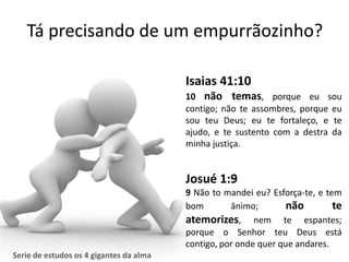 Tá precisando de um empurrãozinho?

                                         Isaias 41:10
                                         10 não temas, porque eu sou
                                         contigo; não te assombres, porque eu
                                         sou teu Deus; eu te fortaleço, e te
                                         ajudo, e te sustento com a destra da
                                         minha justiça.


                                         Josué 1:9
                                         9 Não to mandei eu? Esforça-te, e tem
                                         bom        ânimo;        não        te
                                         atemorizes, nem te espantes;
                                         porque o Senhor teu Deus está
                                         contigo, por onde quer que andares.
Serie de estudos os 4 gigantes da alma
 