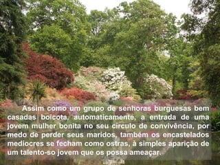 Assim como um grupo de senhoras burguesas bem casadas boicota, automaticamente, a entrada de uma jovem mulher bonita no seu círculo de convivência, por medo de perder seus maridos, também os encastelados medíocres se fecham como ostras, à simples aparição de um talento-so jovem que os possa ameaçar. 