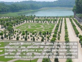 Quando Winston Churchill, ainda jovem, acabou de pronunciar seu discurso de estréia na Câmara dos Comuns, foi perguntar a um velho parlamentar, amigo de seu pai, o que tinha achado do seu primeiro desempenho naquela assembléia de vedetes políticas.  