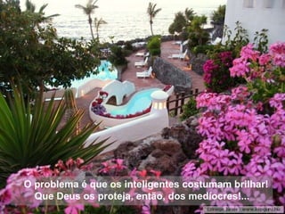 O problema é que os inteligentes costumam brilhar! Que Deus os proteja, então, dos medíocres!... 