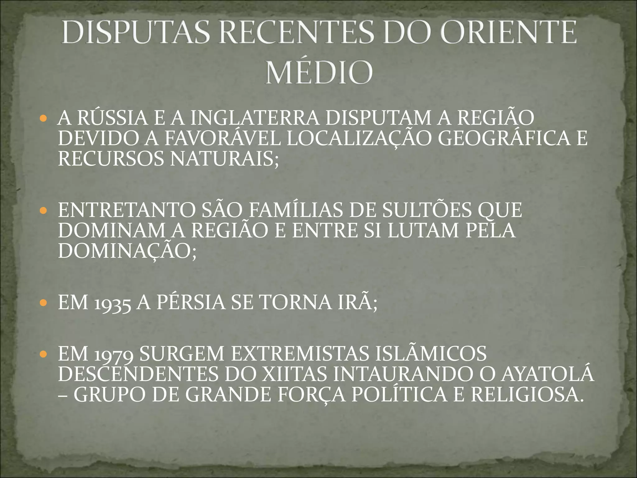  A RÚSSIA E A INGLATERRA DISPUTAM A REGIÃO
DEVIDO A FAVORÁVEL LOCALIZAÇÃO GEOGRÁFICA E
RECURSOS NATURAIS;
 ENTRETANTO SÃO FAMÍLIAS DE SULTÕES QUE
DOMINAM A REGIÃO E ENTRE SI LUTAM PELA
DOMINAÇÃO;
 EM 1935 A PÉRSIA SE TORNA IRÃ;
 EM 1979 SURGEM EXTREMISTAS ISLÃMICOS
DESCENDENTES DO XIITAS INTAURANDO O AYATOLÁ
– GRUPO DE GRANDE FORÇA POLÍTICA E RELIGIOSA.
 