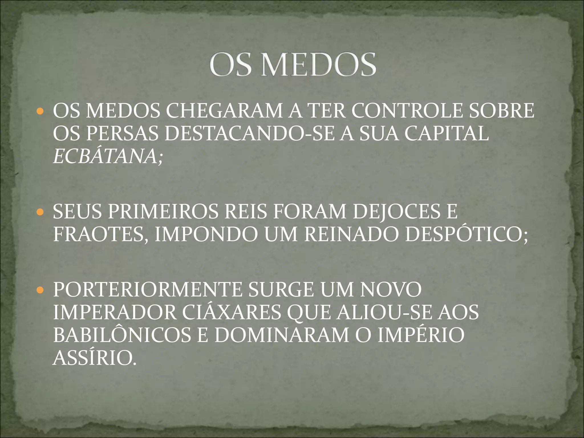  OS MEDOS CHEGARAM A TER CONTROLE SOBRE
OS PERSAS DESTACANDO-SE A SUA CAPITAL
ECBÁTANA;
 SEUS PRIMEIROS REIS FORAM DEJOCES E
FRAOTES, IMPONDO UM REINADO DESPÓTICO;
 PORTERIORMENTE SURGE UM NOVO
IMPERADOR CIÁXARES QUE ALIOU-SE AOS
BABILÔNICOS E DOMINARAM O IMPÉRIO
ASSÍRIO.
 