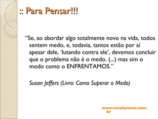 :: Para Pensar!!! “ Se, ao abordar algo totalmente novo na vida, todos sentem medo, e, todavia, tantos estão por aí apesar dele, ‘lutando contra ele’, devemos concluir que o problema não é o medo. (...) mas sim o modo como o ENFRENTAMOS.” Susan Jeffers (Livro: Como Superar o Medo) www.revolucione.com.br 