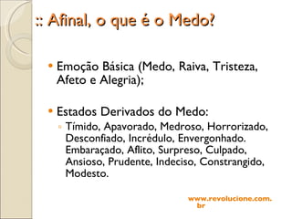 :: Afinal, o que é o Medo? Emoção Básica (Medo, Raiva, Tristeza, Afeto e Alegria); Estados Derivados do Medo: Tímido, Apavorado, Medroso, Horrorizado, Desconfiado, Incrédulo, Envergonhado. Embaraçado, Aflito, Surpreso, Culpado, Ansioso, Prudente, Indeciso, Constrangido, Modesto. www.revolucione.com.br 