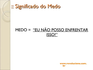 :: Significado do Medo MEDO =  “EU NÃO POSSO ENFRENTAR ISSO!” www.revolucione.com.br 