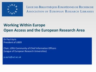 Working Within Europe
Open Access and the European Research Area
Dr Paul Ayris
President of LIBER
Chair, LERU Community of Chief Information Officers
(League of European Research Universities)
p.ayris@ucl.ac.uk

 