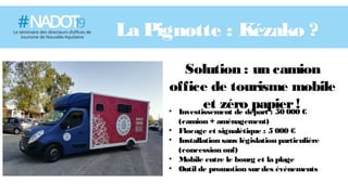 La Pignotte : Kézako ?
Solution : un camion
office de tourisme mobile
et zéro papier!• Investissement de départ : 50 000 €
(camion + aménagement)
• Flocage et signalétique : 5 000 €
• Installation sans législation particulière
(concession onf)
• Mobile entre le bourg et la plage
• Outil de promotion surdes évènements
 