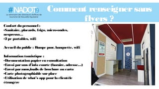 Comment renseignersans
flyers ?
Confort du personnel :
-Sanitaire, placards, frigo, micro-ondes,
nespresso…
-2 pc portables, wifi
Accueil du public : Rampe pmr, banquette, wifi
Information touristique :
-Documentation papieren consultation
-Envoi parsms d’info courte (horaire, adresse…)
-Envoi parmms/mails de brochure ou carto
-Carte photographiable surplace
-Utilisation de what’s app pourla clientèle
étrangère
 