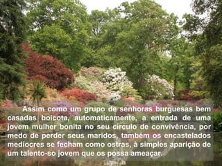 Assim como um grupo de senhoras burguesas bem
casadas boicota, automaticamente, a entrada de uma
jovem mulher bonita no seu círculo de convivência, por
medo de perder seus maridos, também os encastelados
medíocres se fecham como ostras, à simples aparição de
um talento-so jovem que os possa ameaçar.
 