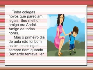Tinha colegas novos que pareciam legais. Seu melhor amigo era André. Amigo de todas horas.  Mas o primeiro dia de aula não foi bom assim, os colegas sempre riam quando Bernardo tentava  ler. 