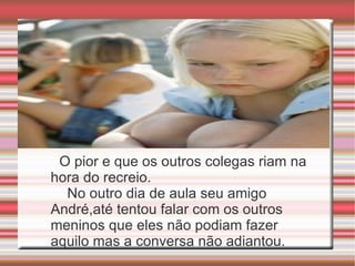 O pior e que os outros colegas riam na hora do recreio.  No outro dia de aula seu amigo André,até tentou falar com os outros meninos que eles não podiam fazer aquilo mas a conversa não adiantou. 