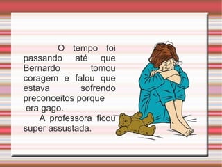 O tempo foi passando até que Bernardo tomou coragem e falou que estava sofrendo preconceitos porque era gago.  A professora ficou super assustada. 
