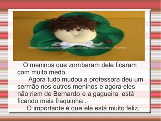 O meninos que zombaram dele ficaram com muito medo.  Agora tudo mudou a professora deu um sermão nos outros meninos e agora eles não riem de Bernardo e a gagueira  está ficando mais fraquinha . O importante é que ele está muito feliz. 