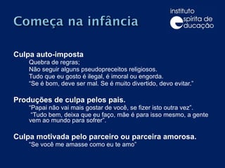 Culpa auto-imposta Quebra de regras; Não seguir alguns pseudopreceitos religiosos.  Tudo que eu gosto é ilegal, é imoral ou engorda.  “ Se é bom, deve ser mal. Se é muito divertido, devo evitar.” Produções de culpa pelos pais. “ Papai não vai mais gostar de você, se fizer isto outra vez”.  “ Tudo bem, deixa que eu faço, mãe é para isso mesmo, a gente vem ao mundo para sofrer”. Culpa motivada pelo parceiro ou parceira amorosa. “ Se você me amasse como eu te amo” 