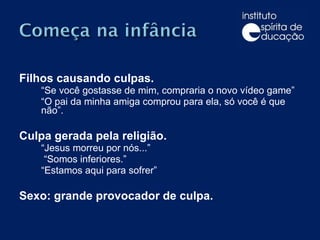 Filhos causando culpas. “ Se você gostasse de mim, compraria o novo vídeo game” “ O pai da minha amiga comprou para ela, só você é que não”. Culpa gerada pela religião. “ Jesus morreu por nós...”   “ Somos inferiores.”  “ Estamos aqui para sofrer” Sexo: grande provocador de culpa. 