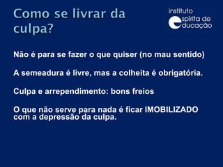 Não é para se fazer o que quiser (no mau sentido) A semeadura é livre, mas a colheita é obrigatória. Culpa e arrependimento: bons freios O que não serve para nada é ficar IMOBILIZADO com a depressão da culpa.    