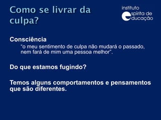 Consciência  “ o meu sentimento de culpa não mudará o passado, nem fará de mim uma pessoa melhor”.   Do que estamos fugindo?   Temos alguns comportamentos e pensamentos que são diferentes.    