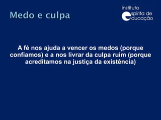 A fé nos ajuda a vencer os medos (porque confiamos) e a nos livrar da culpa ruim (porque acreditamos na justiça da existência) 
