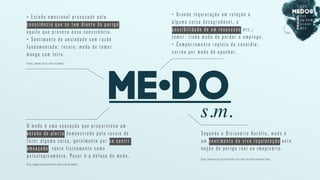h ttp://w w w.dicio na rioinformal.c om.br/m edo/
h ttps://w w w.dicio.co m.br/medo/
h ttp :/ /m e u ar tigo.bras il e s col a .u ol .c om. br/re lig iao/medo.htm
me•dos.m.
• E s t a d o e m o c i o n a l p r o v o c a d o p e l a
c o n s c i ê n c i a q u e s e t e m d i a n t e d o p e r i g o ;
a q u i l o q u e p r o v o c a e s s a c o n s c i ê n c i a .
• S e n t i m e n t o d e a n s i e d a d e s e m r a z ã o
f u n d a m e n t a d a ; r e c e i o : m e d o d e t o m a r
m a n g a c o m l e i t e .
S e g u n d o o D i c i o n á r i o A u r é l i o , m e d o é
u m s e n t i m e n t o d e v i v a i n q u i e t a ç ã o a n t e
n o ç ã o d e p e r i g o r e a l o u i m a g i n á r i o .
O m e d o é u m a s e n s a ç ã o q u e p r o p o r c i o n a u m
e s t a d o d e a l e r t a d e m o n s t r a d o p e l o r e c e i o d e
f a z e r a l g u m a c o i s a , g e r a l m e n t e p o r s e s e n t i r
a m e a ç a d o , t a n t o f i s i c a m e n t e c o m o
p s i c o l o g i c a m e n t e . P a v o r é a ê n f a s e d o m e d o .
• G r a n d e i n q u i e t a ç ã o e m r e l a ç ã o a
a l g u m a c o i s a d e s a g r a d á v e l , a
p o s s i b i l i d a d e d e u m i n s u c e s s o e t c . ;
t e m o r : t i n h a m e d o d e p e r d e r o e m p r e g o .
• C o m p o r t a m e n t o r e p l e t o d e c o v a r d i a :
c o r r e u p o r m e d o d e a p a n h a r .
 