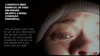 “ S o u p a r a n ó i c a c o m o f a t o
d e q u e u m d i a s i m p l e s m e n t e
n ã o v o u m a i s e x i s t i r , d e
m o r r e r . A s c o i s a s p e r d e m
t o t a l m e n t e o s e n t i d o p r a
m i m q u a n d o p e n s o q u e
e s t o u a q u i p r a n a d a . ”
a morte é o medo
essencial de todo
ser humano.
Delimita a nossa
condição
primordial.
 