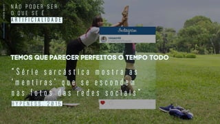 SCREENSOCIETY
“ S é r i e s a r c á s t i c a m o s t r a a s
‘ m e n t i r a s ’ q u e s e e s c o n d e m
n a s f o t o s d a s r e d e s s o c i a i s ”
H Y P E N E S S , 2 0 1 5
Temos que parecer perfeitos o tempo todo
N Ã O P O D E R S E R
O Q U E S E É
A R T I F I C I A L I D A D E
 