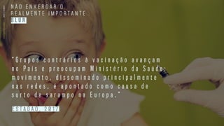 INFOCOSMOS
N Ã O E N X E R G A R O
R E A L M E N T E I M P O R T A N T E
B L U R
“ G r u p o s c o n t r á r i o s à v a c i n a ç ã o a v a n ç a m
n o P a í s e p r e o c u p a m M i n i s t é r i o d a S a ú d e :
m o v i m e n t o , d i s s e m i n a d o p r i n c i p a l m e n t e
n a s r e d e s , é a p o n t a d o c o m o c a u s a d e
s u r t o d e s a r a m p o n a E u r o p a . ”
e s t a d Ã O , 2 0 1 7
 