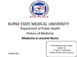 KURSK STATE MEDICAL UNIVERSITY
Department of Public Health
History of Medicine
Medicine in ancient Rome
KURSK-2015
FATIN NAZIHAH BINTI JASNI
GROUP 30
1ST YEAR 1ST SEMESTER
Madam Ryndina Vera Vasilivna
1
 