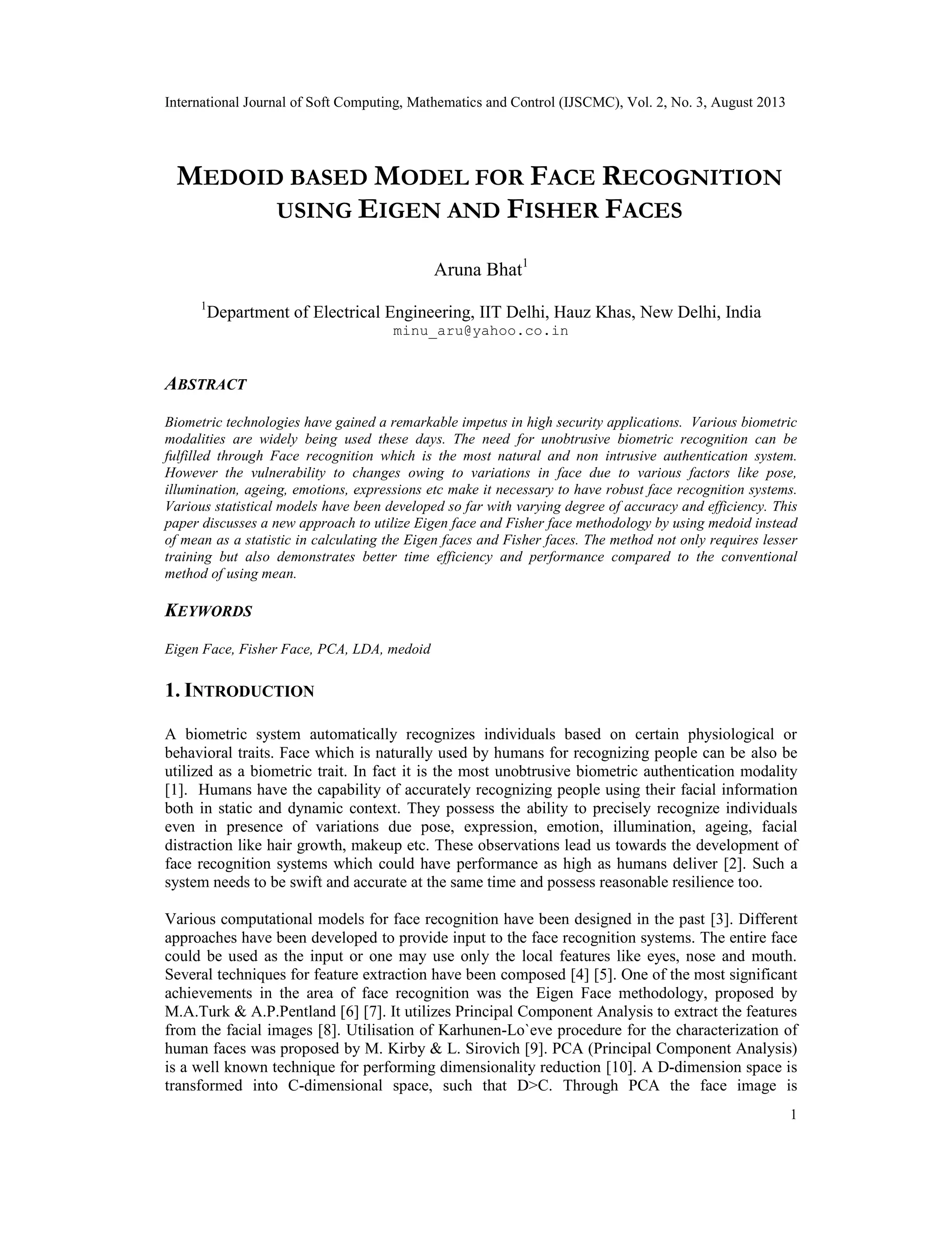 International Journal of Soft Computing, Mathematics and Control (IJSCMC), Vol. 2, No. 3, August 2013
1
MEDOID BASED MODEL FOR FACE RECOGNITION
USING EIGEN AND FISHER FACES
Aruna Bhat1
1
Department of Electrical Engineering, IIT Delhi, Hauz Khas, New Delhi, India
minu_aru@yahoo.co.in
ABSTRACT
Biometric technologies have gained a remarkable impetus in high security applications. Various biometric
modalities are widely being used these days. The need for unobtrusive biometric recognition can be
fulfilled through Face recognition which is the most natural and non intrusive authentication system.
However the vulnerability to changes owing to variations in face due to various factors like pose,
illumination, ageing, emotions, expressions etc make it necessary to have robust face recognition systems.
Various statistical models have been developed so far with varying degree of accuracy and efficiency. This
paper discusses a new approach to utilize Eigen face and Fisher face methodology by using medoid instead
of mean as a statistic in calculating the Eigen faces and Fisher faces. The method not only requires lesser
training but also demonstrates better time efficiency and performance compared to the conventional
method of using mean.
KEYWORDS
Eigen Face, Fisher Face, PCA, LDA, medoid
1. INTRODUCTION
A biometric system automatically recognizes individuals based on certain physiological or
behavioral traits. Face which is naturally used by humans for recognizing people can be also be
utilized as a biometric trait. In fact it is the most unobtrusive biometric authentication modality
[1]. Humans have the capability of accurately recognizing people using their facial information
both in static and dynamic context. They possess the ability to precisely recognize individuals
even in presence of variations due pose, expression, emotion, illumination, ageing, facial
distraction like hair growth, makeup etc. These observations lead us towards the development of
face recognition systems which could have performance as high as humans deliver [2]. Such a
system needs to be swift and accurate at the same time and possess reasonable resilience too.
Various computational models for face recognition have been designed in the past [3]. Different
approaches have been developed to provide input to the face recognition systems. The entire face
could be used as the input or one may use only the local features like eyes, nose and mouth.
Several techniques for feature extraction have been composed [4] [5]. One of the most significant
achievements in the area of face recognition was the Eigen Face methodology, proposed by
M.A.Turk & A.P.Pentland [6] [7]. It utilizes Principal Component Analysis to extract the features
from the facial images [8]. Utilisation of Karhunen-Lo`eve procedure for the characterization of
human faces was proposed by M. Kirby & L. Sirovich [9]. PCA (Principal Component Analysis)
is a well known technique for performing dimensionality reduction [10]. A D-dimension space is
transformed into C-dimensional space, such that D>C. Through PCA the face image is
 