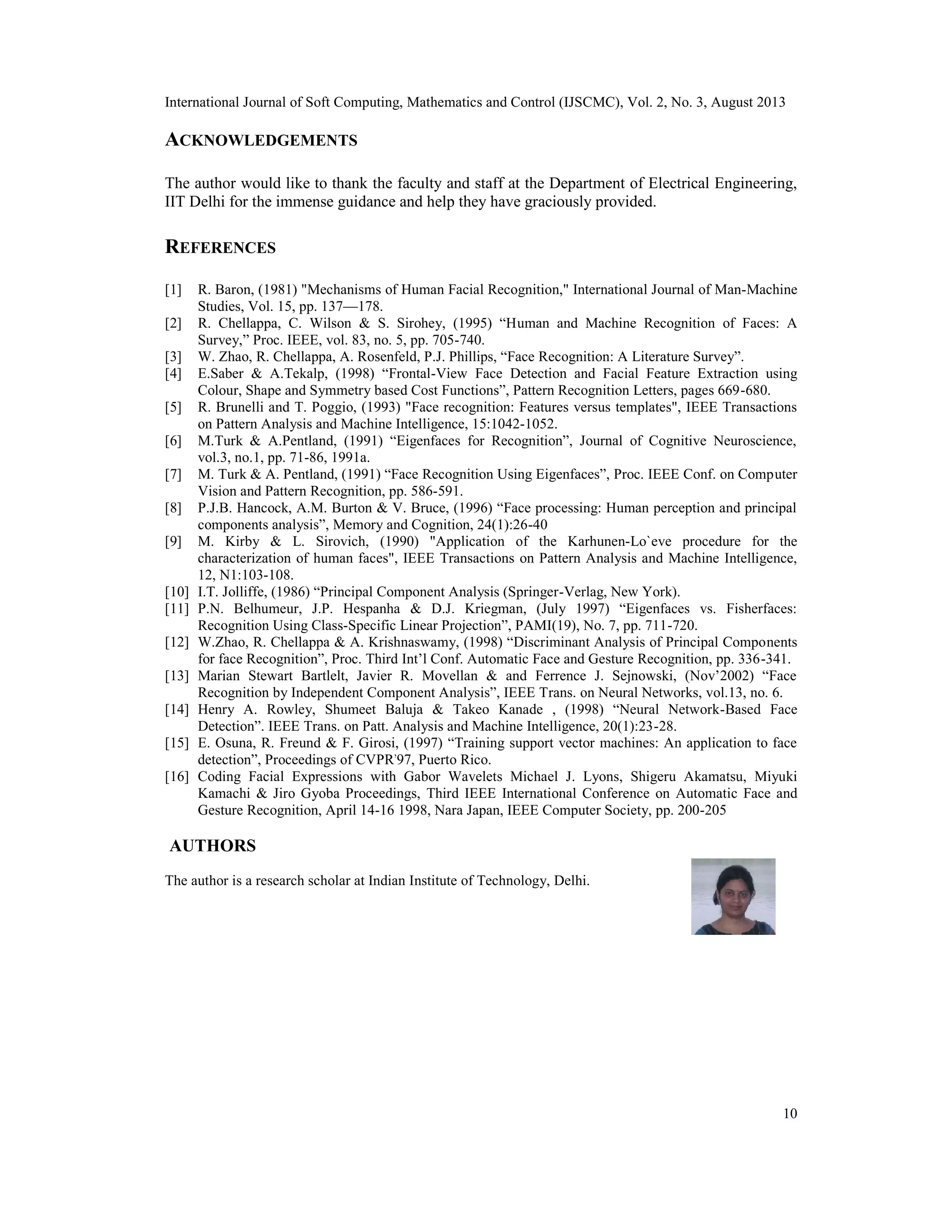 International Journal of Soft Computing, Mathematics and Control (IJSCMC), Vol. 2, No. 3, August 2013
10
ACKNOWLEDGEMENTS
The author would like to thank the faculty and staff at the Department of Electrical Engineering,
IIT Delhi for the immense guidance and help they have graciously provided.
REFERENCES
[1] R. Baron, (1981) "Mechanisms of Human Facial Recognition," International Journal of Man-Machine
Studies, Vol. 15, pp. 137—178.
[2] R. Chellappa, C. Wilson & S. Sirohey, (1995) “Human and Machine Recognition of Faces: A
Survey,” Proc. IEEE, vol. 83, no. 5, pp. 705-740.
[3] W. Zhao, R. Chellappa, A. Rosenfeld, P.J. Phillips, “Face Recognition: A Literature Survey”.
[4] E.Saber & A.Tekalp, (1998) “Frontal-View Face Detection and Facial Feature Extraction using
Colour, Shape and Symmetry based Cost Functions”, Pattern Recognition Letters, pages 669-680.
[5] R. Brunelli and T. Poggio, (1993) "Face recognition: Features versus templates", IEEE Transactions
on Pattern Analysis and Machine Intelligence, 15:1042-1052.
[6] M.Turk & A.Pentland, (1991) “Eigenfaces for Recognition”, Journal of Cognitive Neuroscience,
vol.3, no.1, pp. 71-86, 1991a.
[7] M. Turk & A. Pentland, (1991) “Face Recognition Using Eigenfaces”, Proc. IEEE Conf. on Computer
Vision and Pattern Recognition, pp. 586-591.
[8] P.J.B. Hancock, A.M. Burton & V. Bruce, (1996) “Face processing: Human perception and principal
components analysis”, Memory and Cognition, 24(1):26-40
[9] M. Kirby & L. Sirovich, (1990) "Application of the Karhunen-Lo`eve procedure for the
characterization of human faces", IEEE Transactions on Pattern Analysis and Machine Intelligence,
12, N1:103-108.
[10] I.T. Jolliffe, (1986) “Principal Component Analysis (Springer-Verlag, New York).
[11] P.N. Belhumeur, J.P. Hespanha & D.J. Kriegman, (July 1997) “Eigenfaces vs. Fisherfaces:
Recognition Using Class-Specific Linear Projection”, PAMI(19), No. 7, pp. 711-720.
[12] W.Zhao, R. Chellappa & A. Krishnaswamy, (1998) “Discriminant Analysis of Principal Components
for face Recognition”, Proc. Third Int’l Conf. Automatic Face and Gesture Recognition, pp. 336-341.
[13] Marian Stewart Bartlelt, Javier R. Movellan & and Ferrence J. Sejnowski, (Nov’2002) “Face
Recognition by Independent Component Analysis”, IEEE Trans. on Neural Networks, vol.13, no. 6.
[14] Henry A. Rowley, Shumeet Baluja & Takeo Kanade , (1998) “Neural Network-Based Face
Detection”. IEEE Trans. on Patt. Analysis and Machine Intelligence, 20(1):23-28.
[15] E. Osuna, R. Freund & F. Girosi, (1997) “Training support vector machines: An application to face
detection”, Proceedings of CVPR'97, Puerto Rico.
[16] Coding Facial Expressions with Gabor Wavelets Michael J. Lyons, Shigeru Akamatsu, Miyuki
Kamachi & Jiro Gyoba Proceedings, Third IEEE International Conference on Automatic Face and
Gesture Recognition, April 14-16 1998, Nara Japan, IEEE Computer Society, pp. 200-205
AUTHORS
The author is a research scholar at Indian Institute of Technology, Delhi.
 