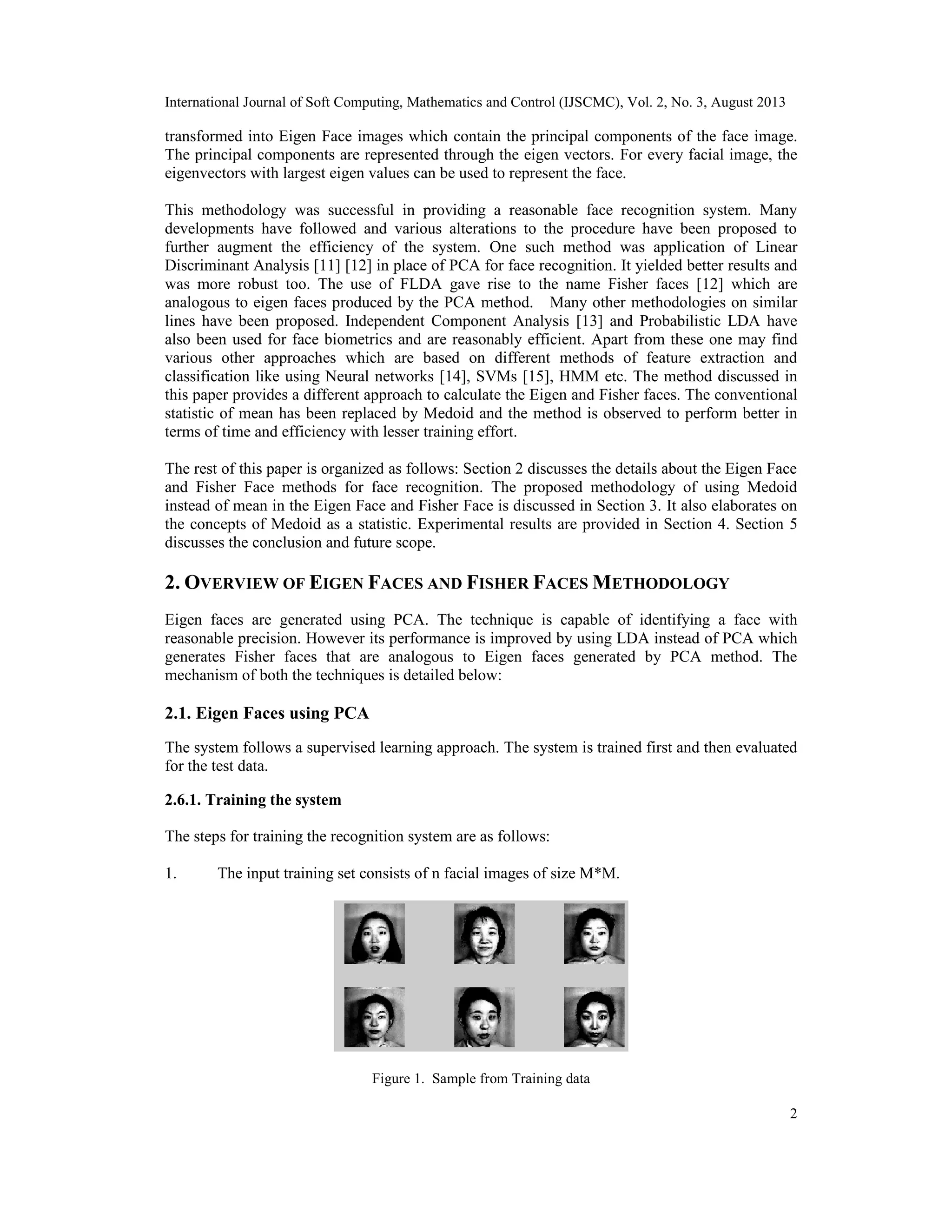 International Journal of Soft Computing, Mathematics and Control (IJSCMC), Vol. 2, No. 3, August 2013
2
transformed into Eigen Face images which contain the principal components of the face image.
The principal components are represented through the eigen vectors. For every facial image, the
eigenvectors with largest eigen values can be used to represent the face.
This methodology was successful in providing a reasonable face recognition system. Many
developments have followed and various alterations to the procedure have been proposed to
further augment the efficiency of the system. One such method was application of Linear
Discriminant Analysis [11] [12] in place of PCA for face recognition. It yielded better results and
was more robust too. The use of FLDA gave rise to the name Fisher faces [12] which are
analogous to eigen faces produced by the PCA method. Many other methodologies on similar
lines have been proposed. Independent Component Analysis [13] and Probabilistic LDA have
also been used for face biometrics and are reasonably efficient. Apart from these one may find
various other approaches which are based on different methods of feature extraction and
classification like using Neural networks [14], SVMs [15], HMM etc. The method discussed in
this paper provides a different approach to calculate the Eigen and Fisher faces. The conventional
statistic of mean has been replaced by Medoid and the method is observed to perform better in
terms of time and efficiency with lesser training effort.
The rest of this paper is organized as follows: Section 2 discusses the details about the Eigen Face
and Fisher Face methods for face recognition. The proposed methodology of using Medoid
instead of mean in the Eigen Face and Fisher Face is discussed in Section 3. It also elaborates on
the concepts of Medoid as a statistic. Experimental results are provided in Section 4. Section 5
discusses the conclusion and future scope.
2. OVERVIEW OF EIGEN FACES AND FISHER FACES METHODOLOGY
Eigen faces are generated using PCA. The technique is capable of identifying a face with
reasonable precision. However its performance is improved by using LDA instead of PCA which
generates Fisher faces that are analogous to Eigen faces generated by PCA method. The
mechanism of both the techniques is detailed below:
2.1. Eigen Faces using PCA
The system follows a supervised learning approach. The system is trained first and then evaluated
for the test data.
2.6.1. Training the system
The steps for training the recognition system are as follows:
1. The input training set consists of n facial images of size M*M.
Figure 1. Sample from Training data
 