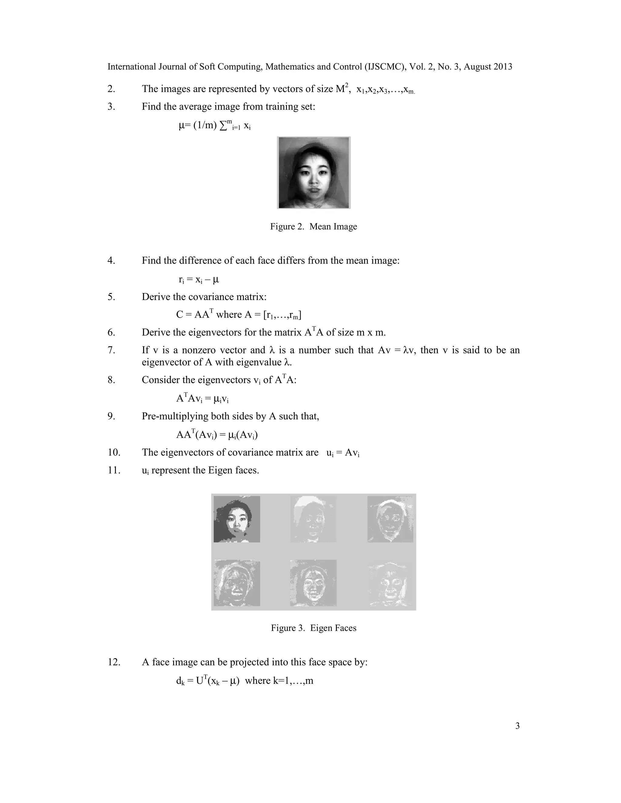 International Journal of Soft Computing, Mathematics and Control (IJSCMC), Vol. 2, No. 3, August 2013
3
2. The images are represented by vectors of size M2
, x1,x2,x3,…,xm.
3. Find the average image from training set:
µ= (1/m) ∑m
i=1 xi
Figure 2. Mean Image
4. Find the difference of each face differs from the mean image:
ri = xi – µ
5. Derive the covariance matrix:
C = AAT
where A = [r1,…,rm]
6. Derive the eigenvectors for the matrix AT
A of size m x m.
7. If v is a nonzero vector and λ is a number such that Av = λv, then v is said to be an
eigenvector of A with eigenvalue λ.
8. Consider the eigenvectors vi of AT
A:
AT
Avi = µivi
9. Pre-multiplying both sides by A such that,
AAT
(Avi) = µi(Avi)
10. The eigenvectors of covariance matrix are ui = Avi
11. ui represent the Eigen faces.
Figure 3. Eigen Faces
12. A face image can be projected into this face space by:
dk = UT
(xk – µ) where k=1,…,m
 
