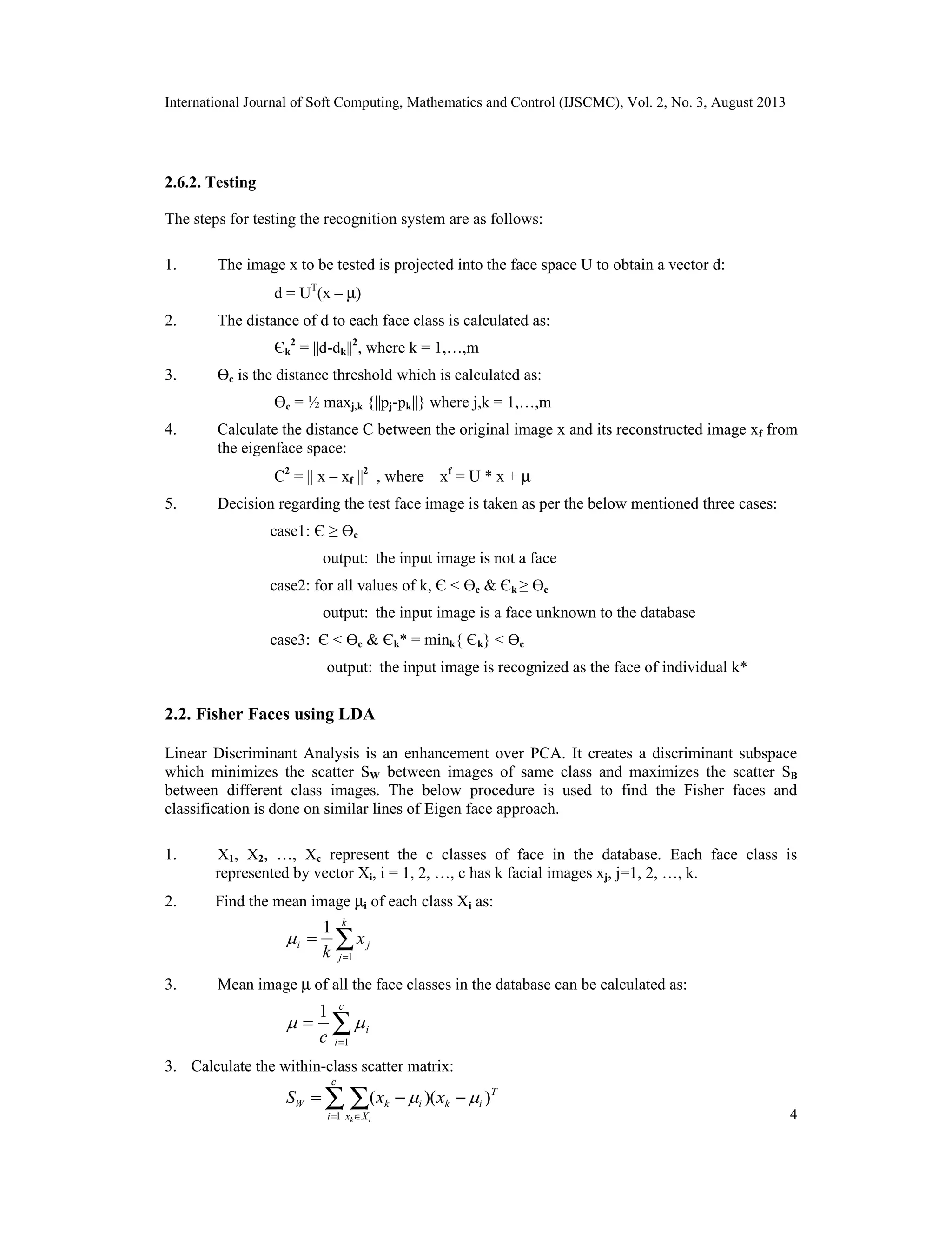 International Journal of Soft Computing, Mathematics and Control (IJSCMC), Vol. 2, No. 3, August 2013
4
2.6.2. Testing
The steps for testing the recognition system are as follows:
1. The image x to be tested is projected into the face space U to obtain a vector d:
d = UT
(x – µ)
2. The distance of d to each face class is calculated as:
Єk
2
= ||d-dk||2
, where k = 1,…,m
3. Өc is the distance threshold which is calculated as:
Өc = ½ maxj,k {||pj-pk||} where j,k = 1,…,m
4. Calculate the distance Є between the original image x and its reconstructed image xf from
the eigenface space:
Є2
= || x – xf ||2
, where xf
= U * x + µ
5. Decision regarding the test face image is taken as per the below mentioned three cases:
case1: Є ≥ Өc
output: the input image is not a face
case2: for all values of k, Є < Өc & Єk ≥ Өc
output: the input image is a face unknown to the database
case3: Є < Өc & Єk* = mink{ Єk} < Өc
output: the input image is recognized as the face of individual k*
2.2. Fisher Faces using LDA
Linear Discriminant Analysis is an enhancement over PCA. It creates a discriminant subspace
which minimizes the scatter SW between images of same class and maximizes the scatter SB
between different class images. The below procedure is used to find the Fisher faces and
classification is done on similar lines of Eigen face approach.
1. X1, X2, …, Xc represent the c classes of face in the database. Each face class is
represented by vector Xi, i = 1, 2, …, c has k facial images xj, j=1, 2, …, k.
2. Find the mean image µi of each class Xi as:
3. Mean image µ of all the face classes in the database can be calculated as:
3. Calculate the within-class scatter matrix:
∑=
=
k
j
ji x
k 1
1

∑=
=
c
i
i
c 1
1

T
ik
c
i Xx
ikW xxS
ik
)()(
1
 −−= ∑ ∑= ∈
 