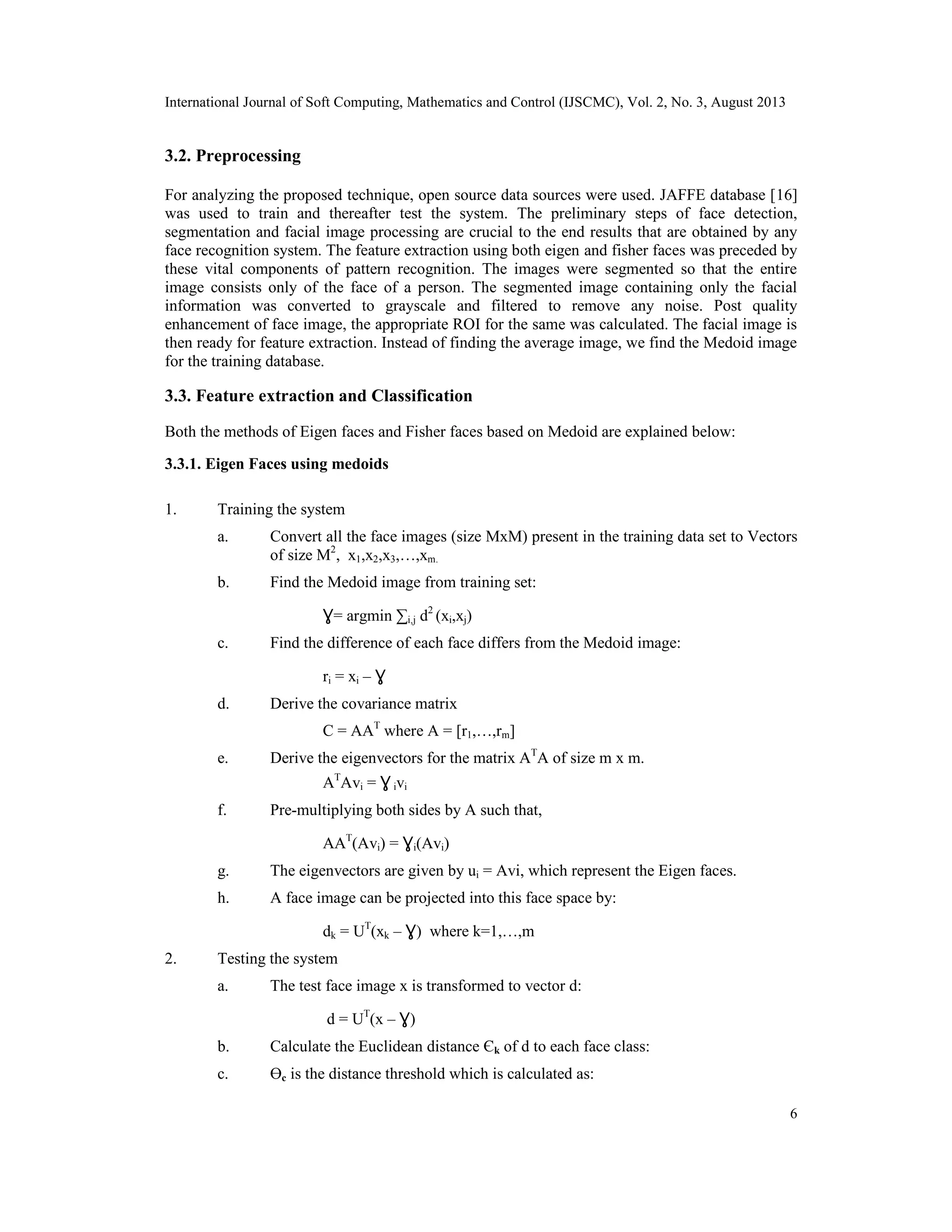 International Journal of Soft Computing, Mathematics and Control (IJSCMC), Vol. 2, No. 3, August 2013
6
3.2. Preprocessing
For analyzing the proposed technique, open source data sources were used. JAFFE database [16]
was used to train and thereafter test the system. The preliminary steps of face detection,
segmentation and facial image processing are crucial to the end results that are obtained by any
face recognition system. The feature extraction using both eigen and fisher faces was preceded by
these vital components of pattern recognition. The images were segmented so that the entire
image consists only of the face of a person. The segmented image containing only the facial
information was converted to grayscale and filtered to remove any noise. Post quality
enhancement of face image, the appropriate ROI for the same was calculated. The facial image is
then ready for feature extraction. Instead of finding the average image, we find the Medoid image
for the training database.
3.3. Feature extraction and Classification
Both the methods of Eigen faces and Fisher faces based on Medoid are explained below:
3.3.1. Eigen Faces using medoids
1. Training the system
a. Convert all the face images (size MxM) present in the training data set to Vectors
of size M2
, x1,x2,x3,…,xm.
b. Find the Medoid image from training set:
Ɣ= argmin ∑i,j d2
(xi,xj)
c. Find the difference of each face differs from the Medoid image:
ri = xi – Ɣ
d. Derive the covariance matrix
C = AAT
where A = [r1,…,rm]
e. Derive the eigenvectors for the matrix AT
A of size m x m.
AT
Avi = Ɣ ivi
f. Pre-multiplying both sides by A such that,
AAT
(Avi) = Ɣi(Avi)
g. The eigenvectors are given by ui = Avi, which represent the Eigen faces.
h. A face image can be projected into this face space by:
dk = UT
(xk – Ɣ) where k=1,…,m
2. Testing the system
a. The test face image x is transformed to vector d:
d = UT
(x – Ɣ)
b. Calculate the Euclidean distance Єk of d to each face class:
c. Өc is the distance threshold which is calculated as:
 