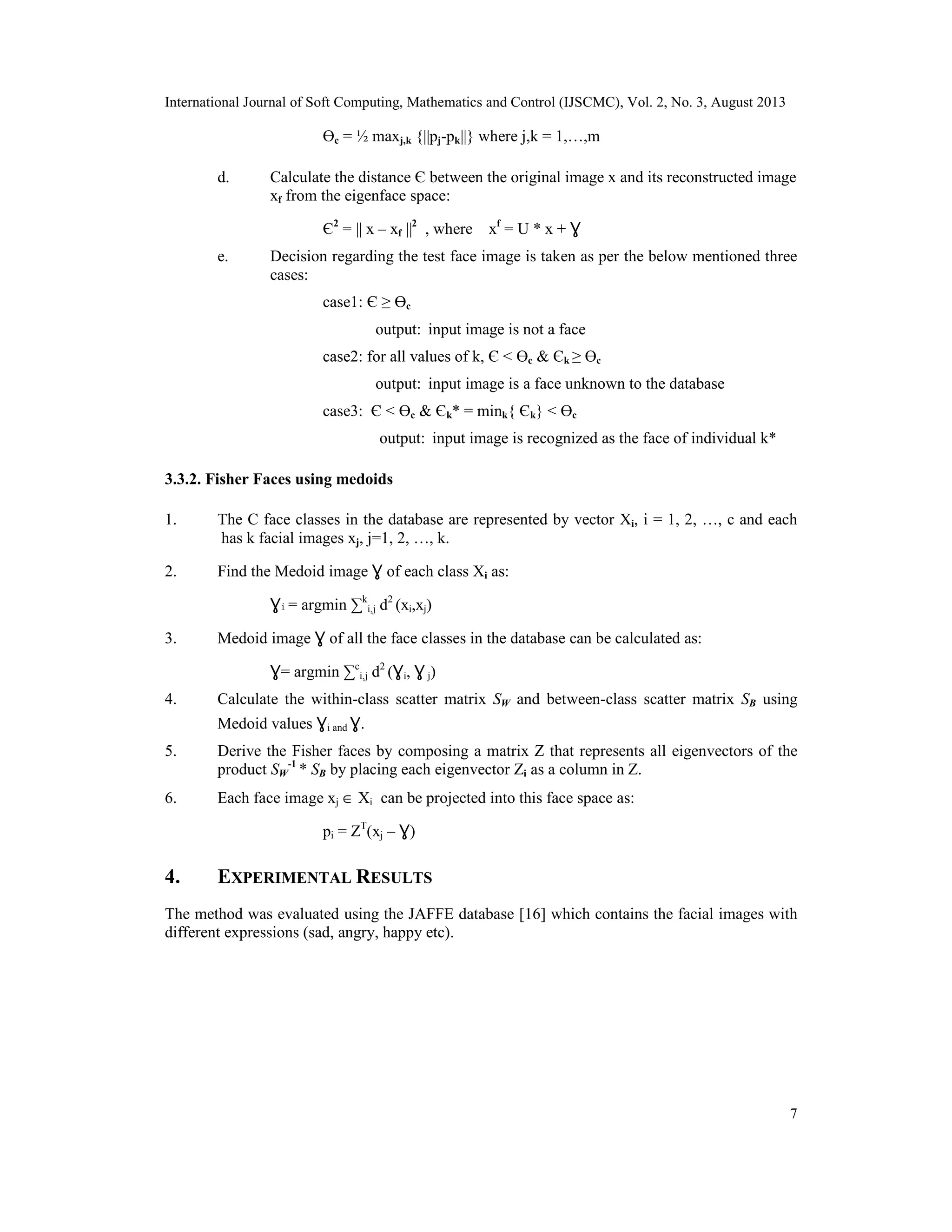 International Journal of Soft Computing, Mathematics and Control (IJSCMC), Vol. 2, No. 3, August 2013
7
Өc = ½ maxj,k {||pj-pk||} where j,k = 1,…,m
d. Calculate the distance Є between the original image x and its reconstructed image
xf from the eigenface space:
Є2
= || x – xf ||2
, where xf
= U * x + Ɣ
e. Decision regarding the test face image is taken as per the below mentioned three
cases:
case1: Є ≥ Өc
output: input image is not a face
case2: for all values of k, Є < Өc & Єk ≥ Өc
output: input image is a face unknown to the database
case3: Є < Өc & Єk* = mink{ Єk} < Өc
output: input image is recognized as the face of individual k*
3.3.2. Fisher Faces using medoids
1. The C face classes in the database are represented by vector Xi, i = 1, 2, …, c and each
has k facial images xj, j=1, 2, …, k.
2. Find the Medoid image Ɣ of each class Xi as:
Ɣi = argmin ∑k
i,j d2
(xi,xj)
3. Medoid image Ɣ of all the face classes in the database can be calculated as:
Ɣ= argmin ∑c
i,j d2
(Ɣi, Ɣ j)
4. Calculate the within-class scatter matrix SW and between-class scatter matrix SB using
Medoid values Ɣi and Ɣ.
5. Derive the Fisher faces by composing a matrix Z that represents all eigenvectors of the
product SW
-1
* SB by placing each eigenvector Zi as a column in Z.
6. Each face image xj ∈ Xi can be projected into this face space as:
pi = ZT
(xj – Ɣ)
4. EXPERIMENTAL RESULTS
The method was evaluated using the JAFFE database [16] which contains the facial images with
different expressions (sad, angry, happy etc).
 